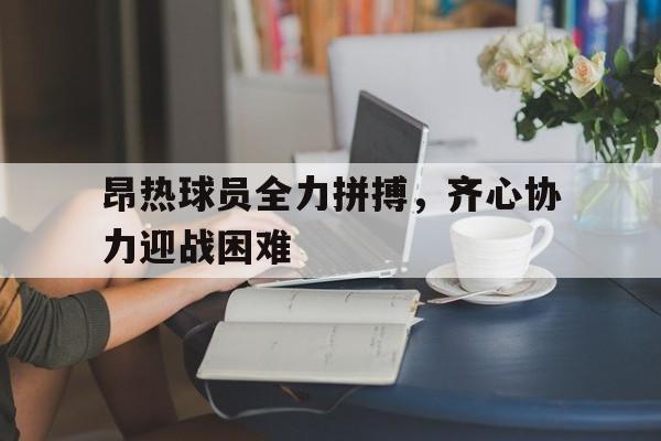 爱游戏大厅-关于昂热球员全力拼搏，齐心协力迎战困难的信息
